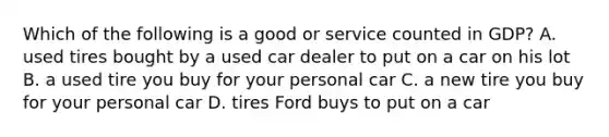 Which of the following is a good or service counted in GDP? A. used tires bought by a used car dealer to put on a car on his lot B. a used tire you buy for your personal car C. a new tire you buy for your personal car D. tires Ford buys to put on a car