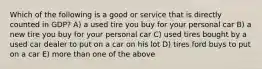 Which of the following is a good or service that is directly counted in GDP? A) a used tire you buy for your personal car B) a new tire you buy for your personal car C) used tires bought by a used car dealer to put on a car on his lot D) tires ford buys to put on a car E) more than one of the above