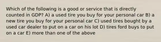 Which of the following is a good or service that is directly counted in GDP? A) a used tire you buy for your personal car B) a new tire you buy for your personal car C) used tires bought by a used car dealer to put on a car on his lot D) tires ford buys to put on a car E) more than one of the above