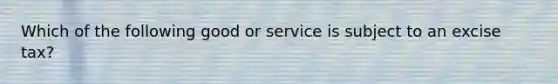 Which of the following good or service is subject to an excise tax?