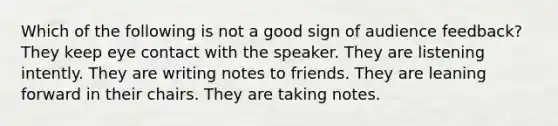 Which of the following is not a good sign of audience feedback? They keep eye contact with the speaker. They are listening intently. They are writing notes to friends. They are leaning forward in their chairs. They are taking notes.