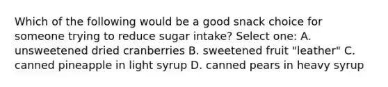 Which of the following would be a good snack choice for someone trying to reduce sugar intake? Select one: A. unsweetened dried cranberries B. sweetened fruit "leather" C. canned pineapple in light syrup D. canned pears in heavy syrup