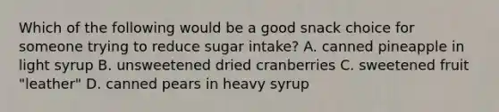 Which of the following would be a good snack choice for someone trying to reduce sugar intake? A. canned pineapple in light syrup B. unsweetened dried cranberries C. sweetened fruit "leather" D. canned pears in heavy syrup