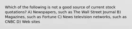 Which of the following is not a good source of current stock quotations? A) Newspapers, such as The Wall Street Journal B) Magazines, such as Fortune C) News television networks, such as CNBC D) Web sites