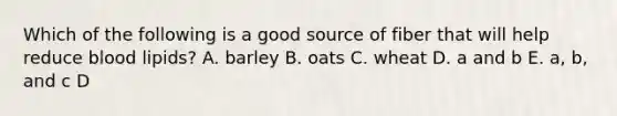 Which of the following is a good source of fiber that will help reduce blood lipids? A. barley B. oats C. wheat D. a and b E. a, b, and c D