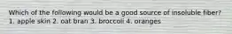 Which of the following would be a good source of insoluble fiber? 1. apple skin 2. oat bran 3. broccoli 4. oranges