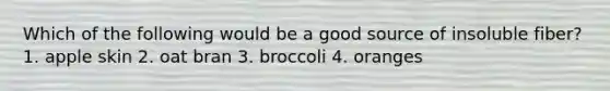 Which of the following would be a good source of insoluble fiber? 1. apple skin 2. oat bran 3. broccoli 4. oranges