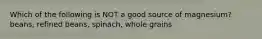 Which of the following is NOT a good source of magnesium? beans, refined beans, spinach, whole grains