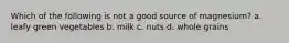 Which of the following is not a good source of magnesium? a. leafy green vegetables b. milk c. nuts d. whole grains