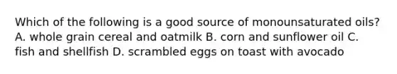 Which of the following is a good source of monounsaturated oils? A. whole grain cereal and oatmilk B. corn and sunflower oil C. fish and shellfish D. scrambled eggs on toast with avocado