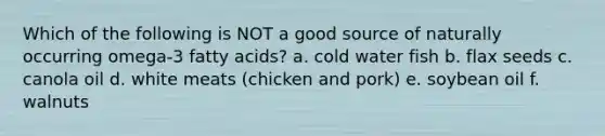 Which of the following is NOT a good source of naturally occurring omega-3 fatty acids? a. cold water fish b. flax seeds c. canola oil d. white meats (chicken and pork) e. soybean oil f. walnuts