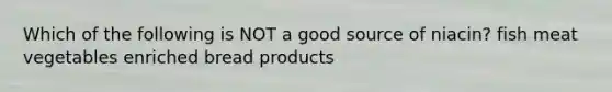 Which of the following is NOT a good source of niacin? fish meat vegetables enriched bread products