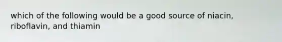 which of the following would be a good source of niacin, riboflavin, and thiamin