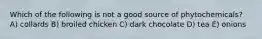 Which of the following is not a good source of phytochemicals? A) collards B) broiled chicken C) dark chocolate D) tea E) onions