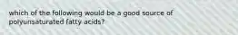 which of the following would be a good source of polyunsaturated fatty acids?