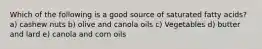 Which of the following is a good source of saturated fatty acids? a) cashew nuts b) olive and canola oils c) Vegetables d) butter and lard e) canola and corn oils