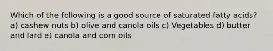 Which of the following is a good source of saturated fatty acids? a) cashew nuts b) olive and canola oils c) Vegetables d) butter and lard e) canola and corn oils