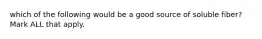 which of the following would be a good source of soluble fiber? Mark ALL that apply.