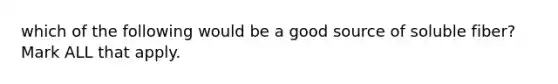 which of the following would be a good source of soluble fiber? Mark ALL that apply.