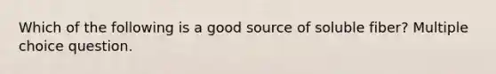 Which of the following is a good source of soluble fiber? Multiple choice question.