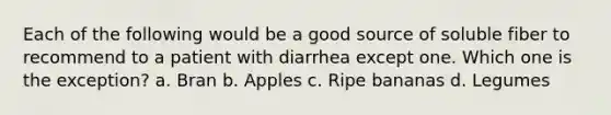 Each of the following would be a good source of soluble fiber to recommend to a patient with diarrhea except one. Which one is the exception? a. Bran b. Apples c. Ripe bananas d. Legumes