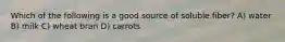 Which of the following is a good source of soluble fiber? A) water B) milk C) wheat bran D) carrots