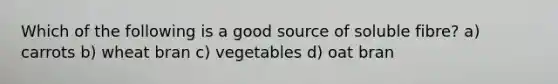 Which of the following is a good source of soluble fibre? a) carrots b) wheat bran c) vegetables d) oat bran
