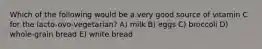 Which of the following would be a very good source of vitamin C for the lacto-ovo-vegetarian? A) milk B) eggs C) broccoli D) whole-grain bread E) white bread