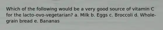 Which of the following would be a very good source of vitamin C for the lacto-ovo-vegetarian? a. Milk b. Eggs c. Broccoli d. Whole-grain bread e. Bananas