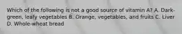 Which of the following is not a good source of vitamin A? A. Dark-green, leafy vegetables B. Orange, vegetables, and fruits C. Liver D. Whole-wheat bread