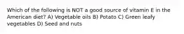 Which of the following is NOT a good source of vitamin E in the American diet? A) Vegetable oils B) Potato C) Green leafy vegetables D) Seed and nuts