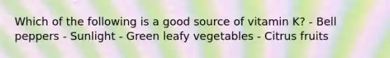 Which of the following is a good source of vitamin K? - Bell peppers - Sunlight - Green leafy vegetables - Citrus fruits