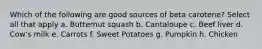 Which of the following are good sources of beta carotene? Select all that apply a. Butternut squash b. Cantaloupe c. Beef liver d. Cow's milk e. Carrots f. Sweet Potatoes g. Pumpkin h. Chicken