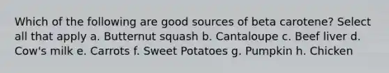 Which of the following are good sources of beta carotene? Select all that apply a. Butternut squash b. Cantaloupe c. Beef liver d. Cow's milk e. Carrots f. Sweet Potatoes g. Pumpkin h. Chicken