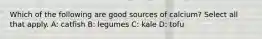 Which of the following are good sources of calcium? Select all that apply. A: catfish B: legumes C: kale D: tofu