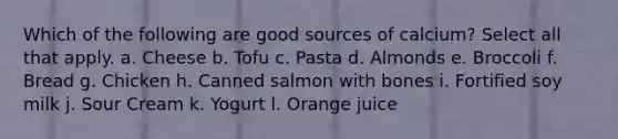 Which of the following are good sources of calcium? Select all that apply. a. Cheese b. Tofu c. Pasta d. Almonds e. Broccoli f. Bread g. Chicken h. Canned salmon with bones i. Fortified soy milk j. Sour Cream k. Yogurt l. Orange juice