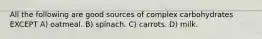 All the following are good sources of complex carbohydrates EXCEPT A) oatmeal. B) spinach. C) carrots. D) milk.