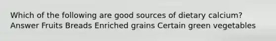 Which of the following are good sources of dietary calcium? Answer Fruits Breads Enriched grains Certain green vegetables