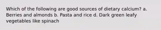 Which of the following are good sources of dietary calcium? a. Berries and almonds b. Pasta and rice d. Dark green leafy vegetables like spinach