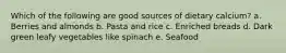 Which of the following are good sources of dietary calcium? a. Berries and almonds b. Pasta and rice c. Enriched breads d. Dark green leafy vegetables like spinach e. Seafood