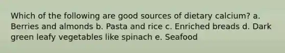 Which of the following are good sources of dietary calcium? a. Berries and almonds b. Pasta and rice c. Enriched breads d. Dark green leafy vegetables like spinach e. Seafood