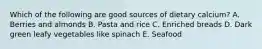 Which of the following are good sources of dietary calcium? A. Berries and almonds B. Pasta and rice C. Enriched breads D. Dark green leafy vegetables like spinach E. Seafood