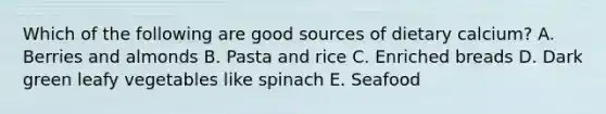 Which of the following are good sources of dietary calcium? A. Berries and almonds B. Pasta and rice C. Enriched breads D. Dark green leafy vegetables like spinach E. Seafood