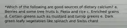 *Which of the following are good sources of dietary calcium? a. Berries and some tree fruits b. Pasta and rice c. Enriched grains d. Certain greens such as mustard and turnip greens e. Dark green leafy vegetables like spinach and Swiss chard