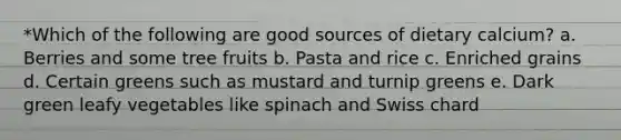 *Which of the following are good sources of dietary calcium? a. Berries and some tree fruits b. Pasta and rice c. Enriched grains d. Certain greens such as mustard and turnip greens e. Dark green leafy vegetables like spinach and Swiss chard