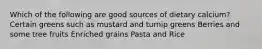 Which of the following are good sources of dietary calcium? Certain greens such as mustard and turnip greens Berries and some tree fruits Enriched grains Pasta and Rice