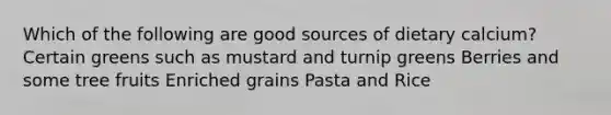 Which of the following are good sources of dietary calcium? Certain greens such as mustard and turnip greens Berries and some tree fruits Enriched grains Pasta and Rice