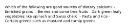 Which of the following are good sources of dietary calcium?​ - Enriched grains ​ - Berries and some tree fruits - ​Dark green leafy vegetables like spinach and Swiss chard ​ - Pasta and rice - Certain greens such as mustard and turnip greens