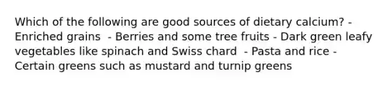Which of the following are good sources of dietary calcium?​ - Enriched grains ​ - Berries and some tree fruits - ​Dark green leafy vegetables like spinach and Swiss chard ​ - Pasta and rice - Certain greens such as mustard and turnip greens