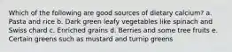 Which of the following are good sources of dietary calcium?​ a. Pasta and rice b. Dark green leafy vegetables like spinach and Swiss chard c. ​Enriched grains d. Berries and some tree fruits e. Certain greens such as mustard and turnip greens